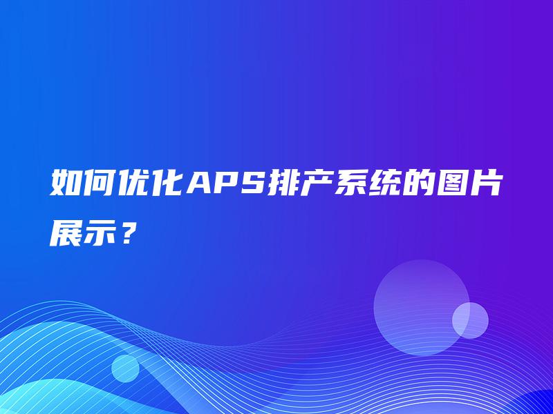 如何优化APS排产系统的图片展示? 如何优化APS排产系统的图片展示?