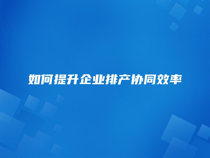 如何提升企业排产协同效率 如何提升企业排产协同效率