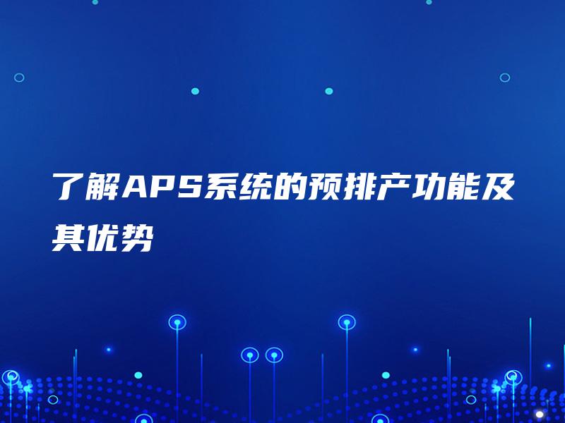 了解APS系统的预排产功能及其优势 了解APS系统的预排产功能及其优势