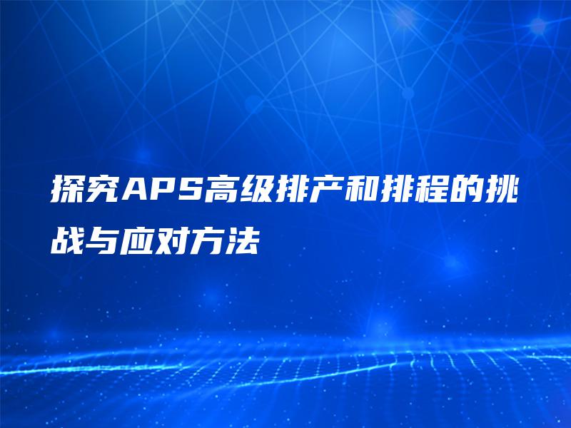 探究APS高级排产和排程的挑战与应对方法 探究APS高级排产和排程的挑战与应对方法