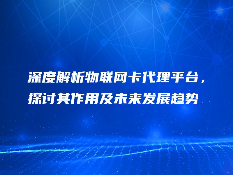 深度解析物联网卡代理平台，探讨其作用及未来发展趋势