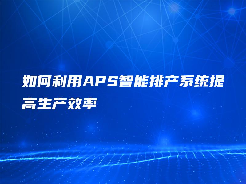 如何利用APS智能排产系统提高生产效率 如何利用APS智能排产系统提高生产效率