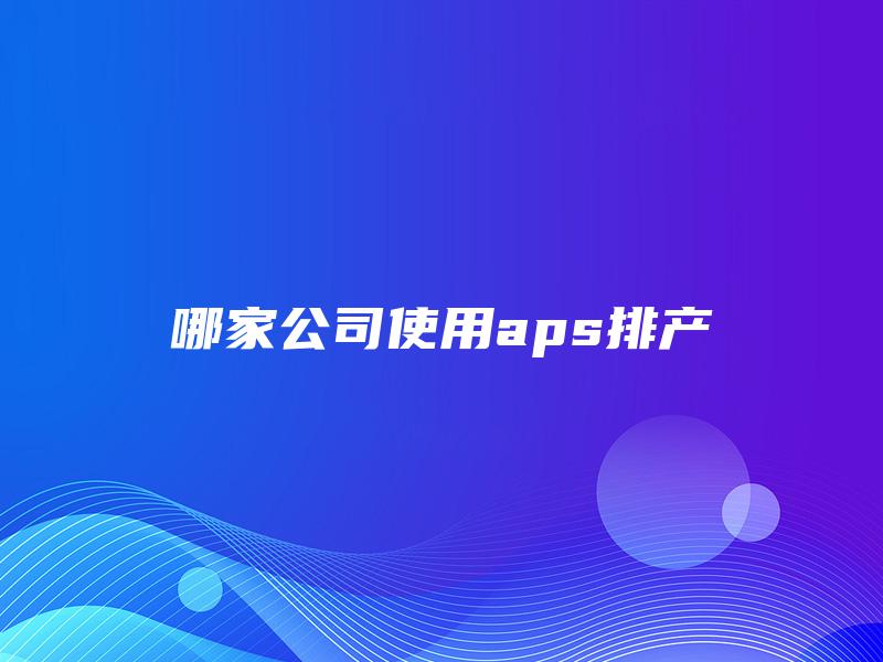 哪家公司使用aps排产 哪家公司使用aps排产