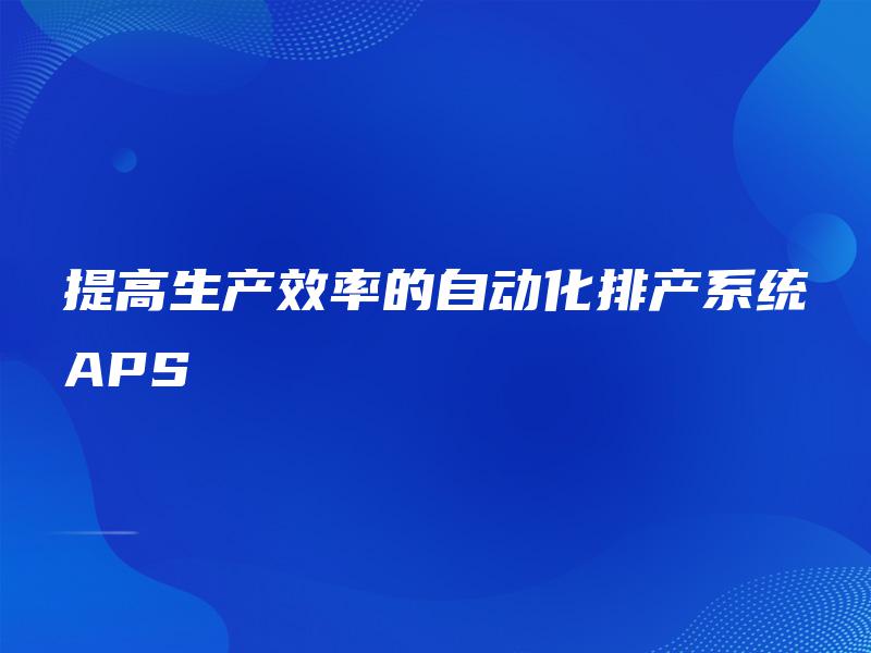 提高生产效率的自动化排产系统APS 提高生产效率的自动化排产系统APS