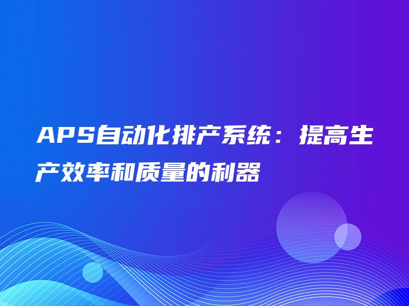 APS自动化排产系统:提高生产效率和质量的利器 APS自动化排产系统:提高生产效率和质量的利器