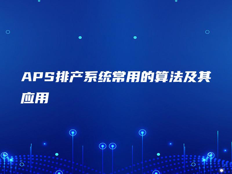 APS排产系统常用的算法及其应用 APS排产系统常用的算法及其应用