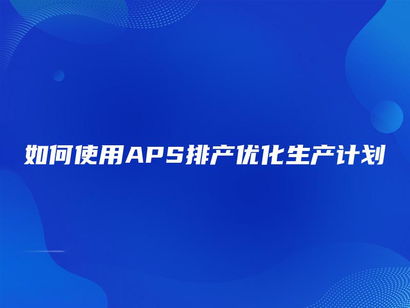 如何使用APS排产优化生产计划 如何使用APS排产优化生产计划