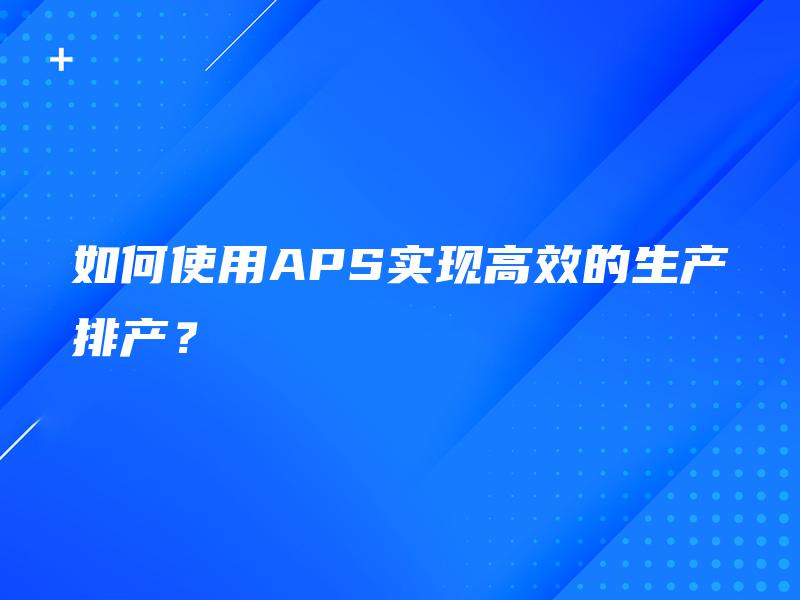 如何使用APS实现高效的生产排产? 如何使用APS实现高效的生产排产?