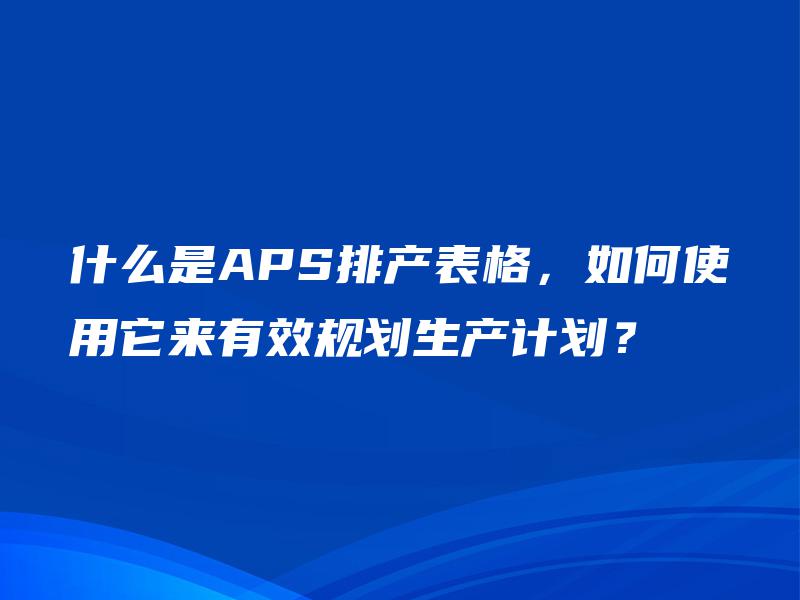 什么是APS排产表格,如何使用它来有效规划生产计划? 什么是APS排产表格,如何使用它来有效规划生产计划?