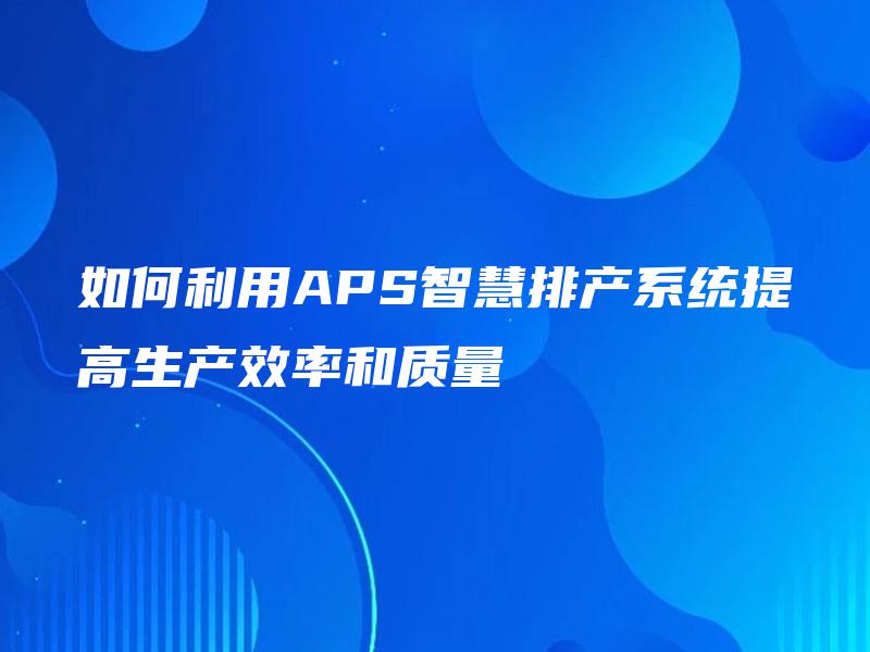 如何利用APS智慧排产系统提高生产效率和质量 如何利用APS智慧排产系统提高生产效率和质量