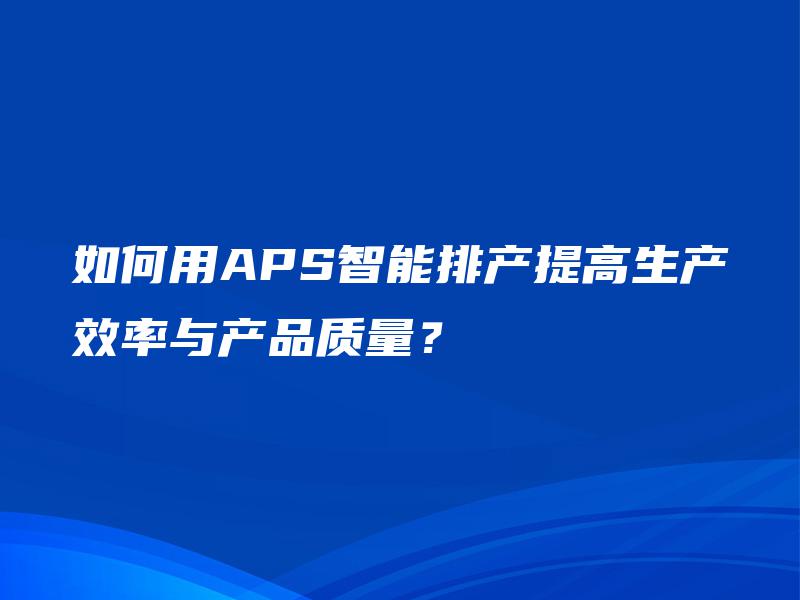 如何用APS智能排产提高生产效率与产品质量? 如何用APS智能排产提高生产效率与产品质量?