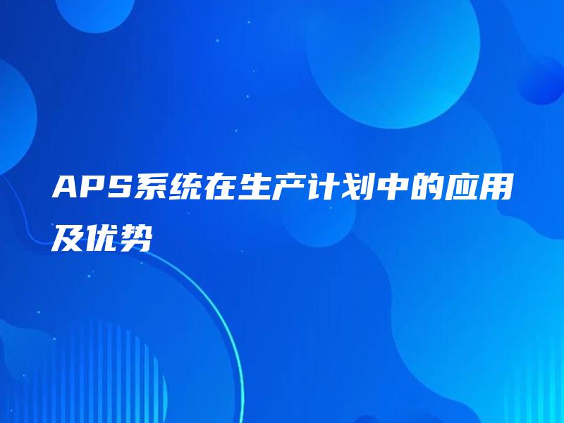 APS系统在生产计划中的应用及优势 APS系统在生产计划中的应用及优势