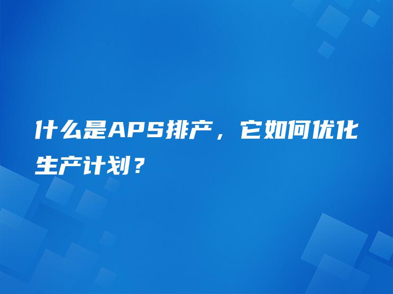 什么是APS排产,它如何优化生产计划? 什么是APS排产,它如何优化生产计划?