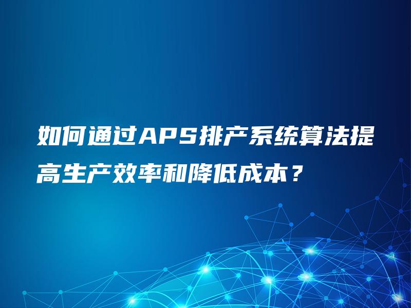 如何通过APS排产系统算法提高生产效率和降低成本? 如何通过APS排产系统算法提高生产效率和降低成本?