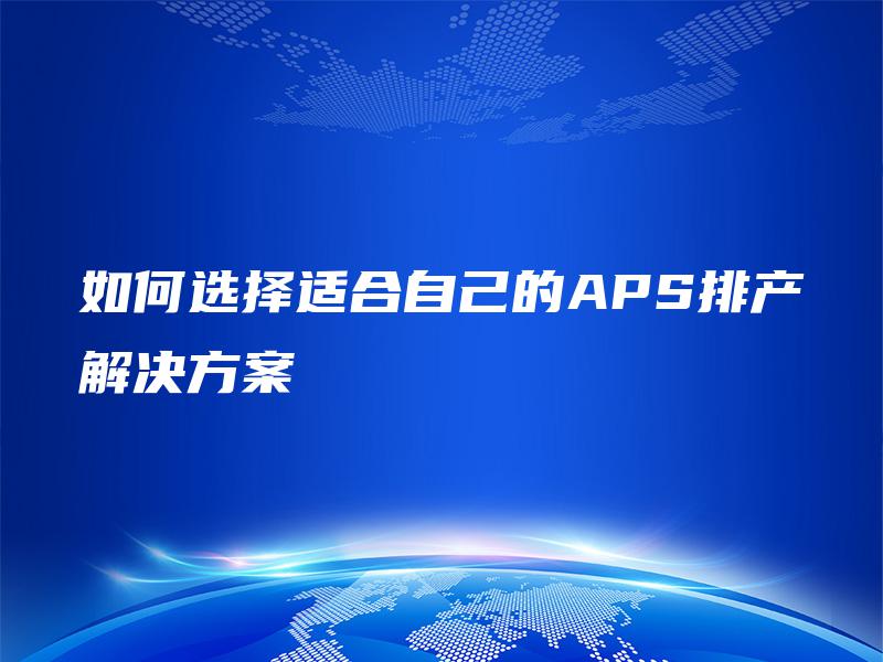如何选择适合自己的APS排产解决方案 如何选择适合自己的APS排产解决方案