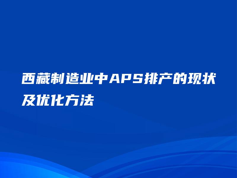西藏制造业中APS排产的现状及优化方法 西藏制造业中APS排产的现状及优化方法