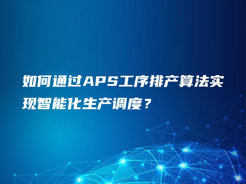 如何通过APS工序排产算法实现智能化生产调度？