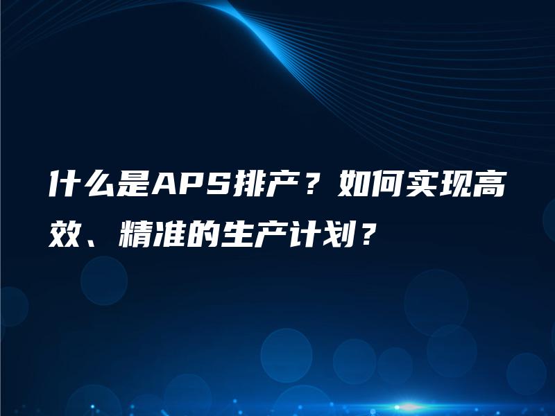 什么是APS排产？如何实现高效、精准的生产计划？