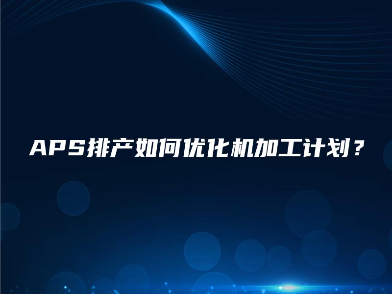 APS排产如何优化机加工计划？