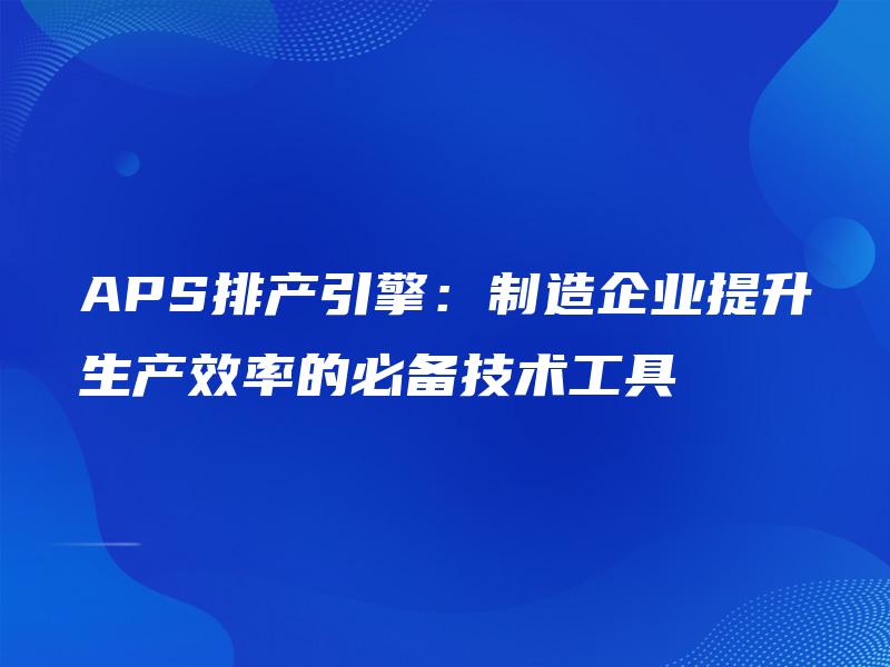 APS排产引擎:制造企业提升生产效率的必备技术工具 APS排产引擎:制造企业提升生产效率的必备技术工具