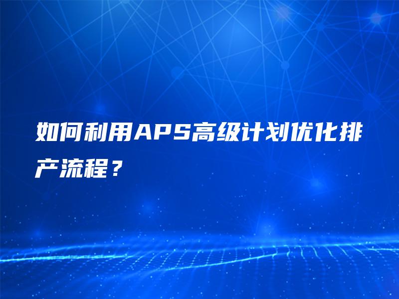 如何利用APS高级计划优化排产流程？