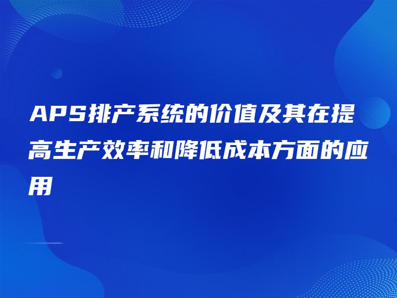 APS排产系统的价值及其在提高生产效率和降低成本方面的应用 APS排产系统的价值及其在提高生产效率和降低成本方面的应用