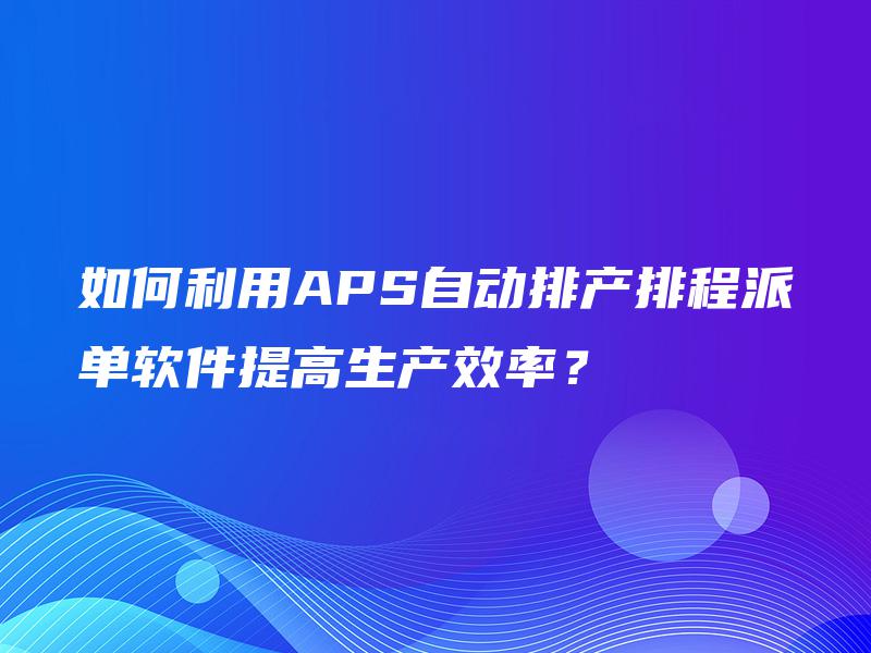 如何利用APS自动排产排程派单软件提高生产效率? 如何利用APS自动排产排程派单软件提高生产效率?