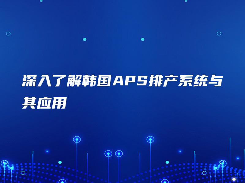 深入了解韩国APS排产系统与其应用 深入了解韩国APS排产系统与其应用