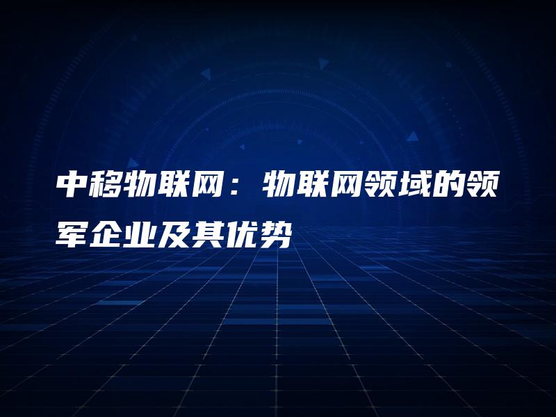 中移物联网:物联网领域的领军企业及其优势 中移物联网:物联网领域的领军企业及其优势