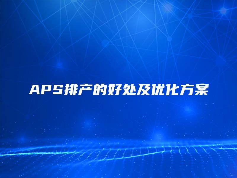 APS排产的好处及优化方案 APS排产的好处及优化方案