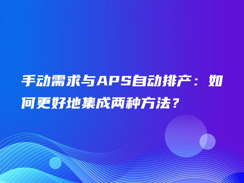 手动需求与APS自动排产:如何更好地集成两种方法? 手动需求与APS自动排产:如何更好地集成两种方法?