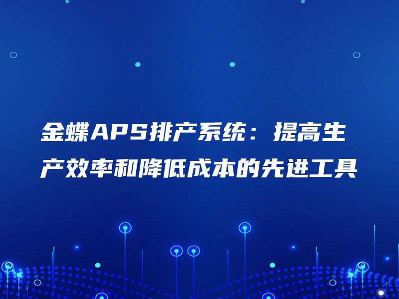 金蝶APS排产系统:提高生产效率和降低成本的先进工具 金蝶APS排产系统:提高生产效率和降低成本的先进工具