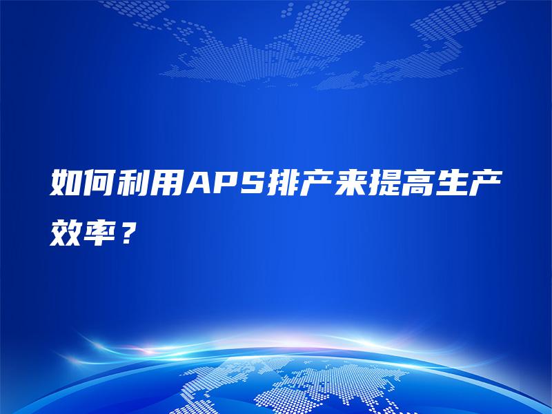 如何利用APS排产来提高生产效率? 如何利用APS排产来提高生产效率?