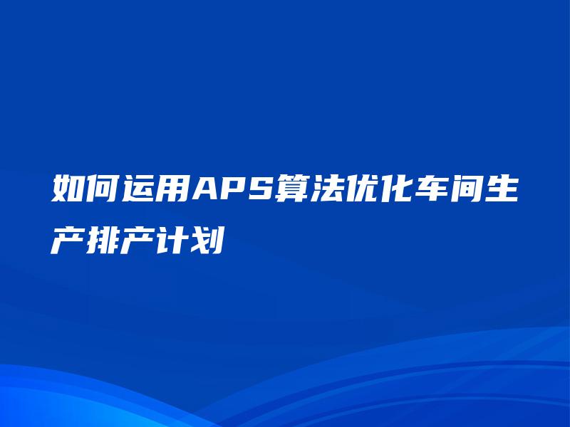 如何运用APS算法优化车间生产排产计划 如何运用APS算法优化车间生产排产计划