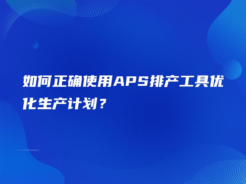 如何正确使用APS排产工具优化生产计划? 如何正确使用APS排产工具优化生产计划?
