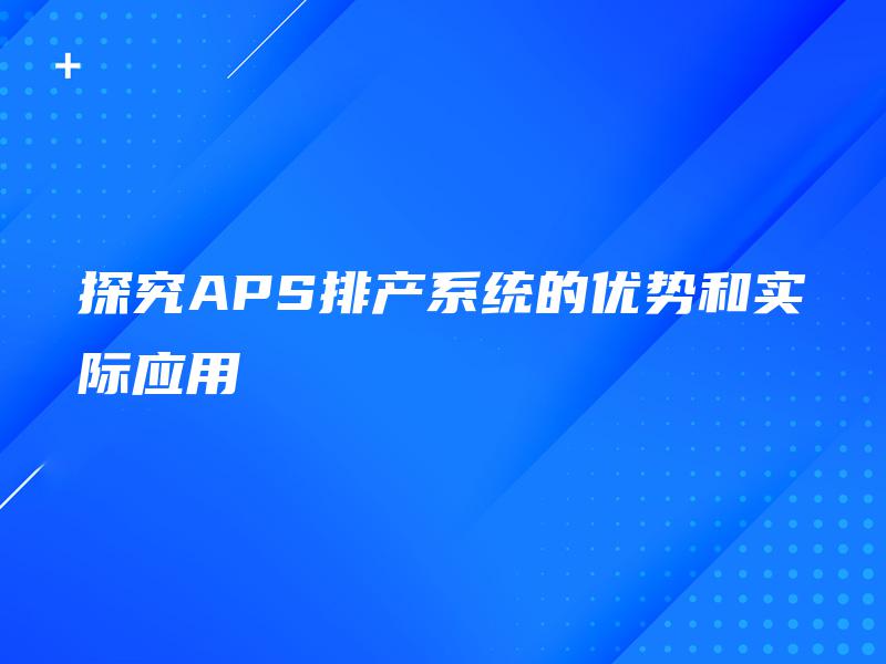 探究APS排产系统的优势和实际应用 探究APS排产系统的优势和实际应用