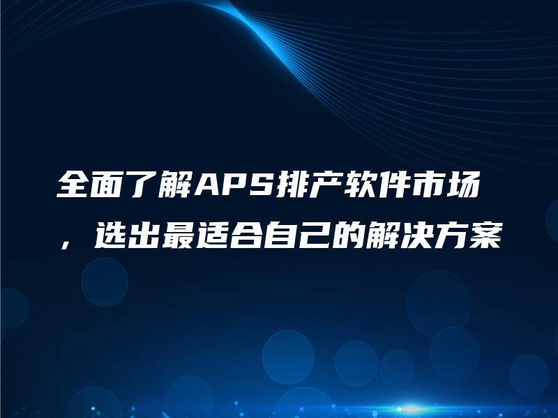全面了解APS排产软件市场,选出最适合自己的解决方案 全面了解APS排产软件市场,选出最适合自己的解决方案