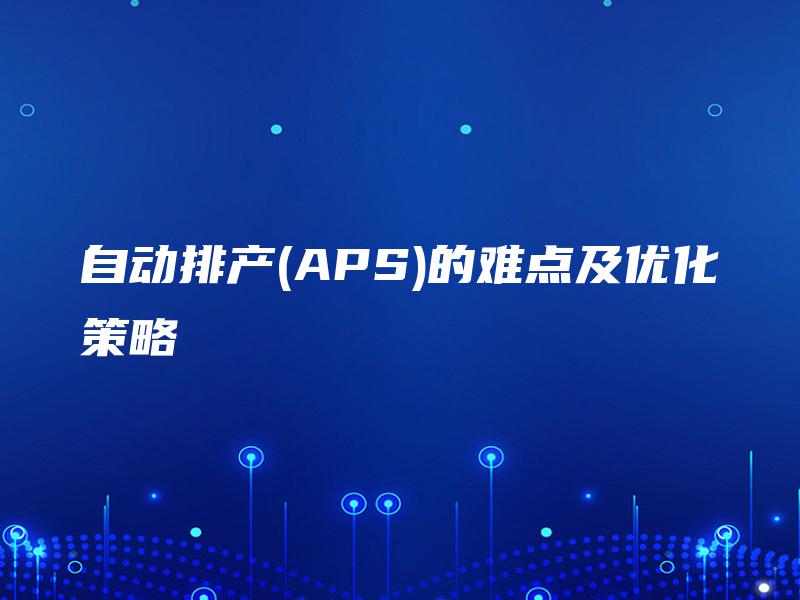 自动排产(APS)的难点及优化策略 自动排产(APS)的难点及优化策略