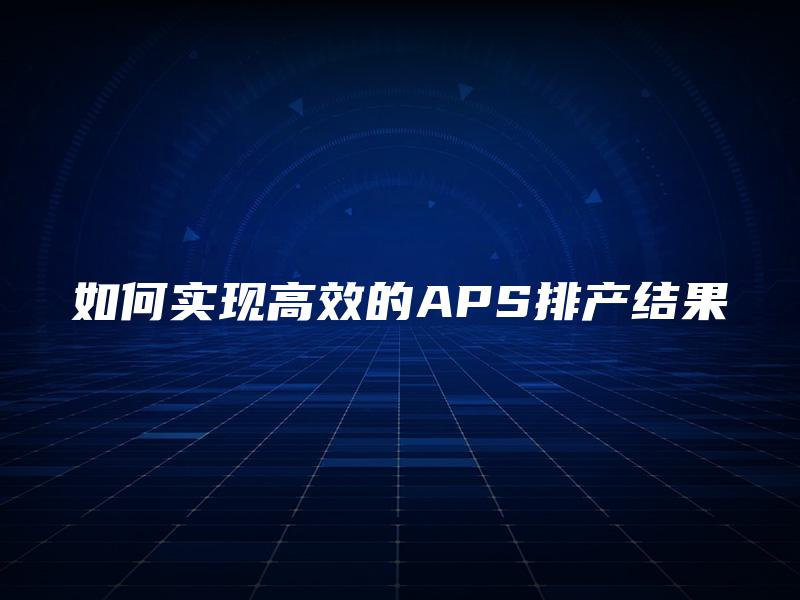 如何实现高效的APS排产结果 如何实现高效的APS排产结果
