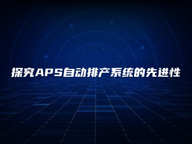 探究APS自动排产系统的先进性 探究APS自动排产系统的先进性