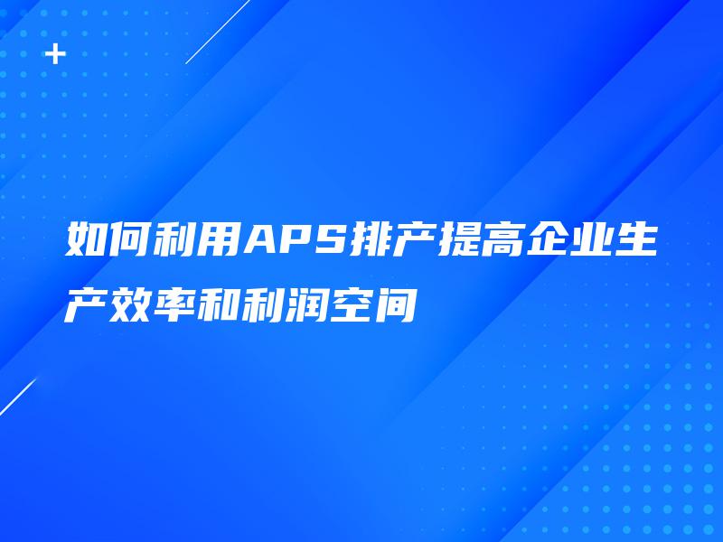 如何利用APS排产提高企业生产效率和利润空间 如何利用APS排产提高企业生产效率和利润空间