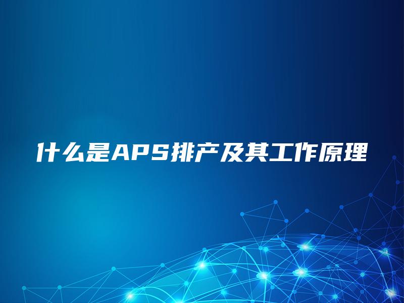 什么是APS排产及其工作原理 什么是APS排产及其工作原理