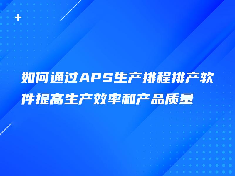 如何通过APS生产排程排产软件提高生产效率和产品质量 如何通过APS生产排程排产软件提高生产效率和产品质量