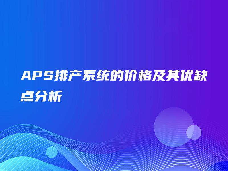 APS排产系统的价格及其优缺点分析 APS排产系统的价格及其优缺点分析
