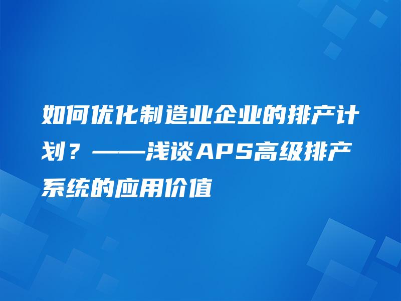 如何优化制造业企业的排产计划？——浅谈APS高级排产系统的应用价值