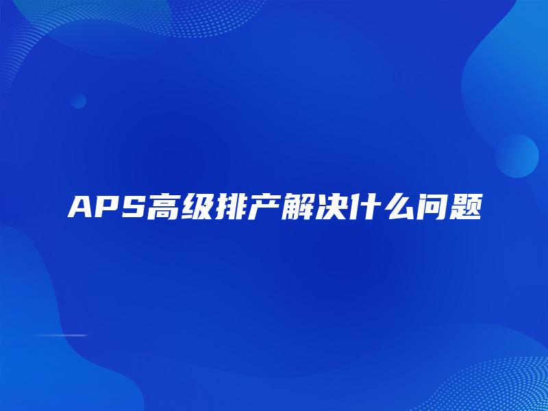 APS高级排产解决什么问题 APS高级排产解决什么问题