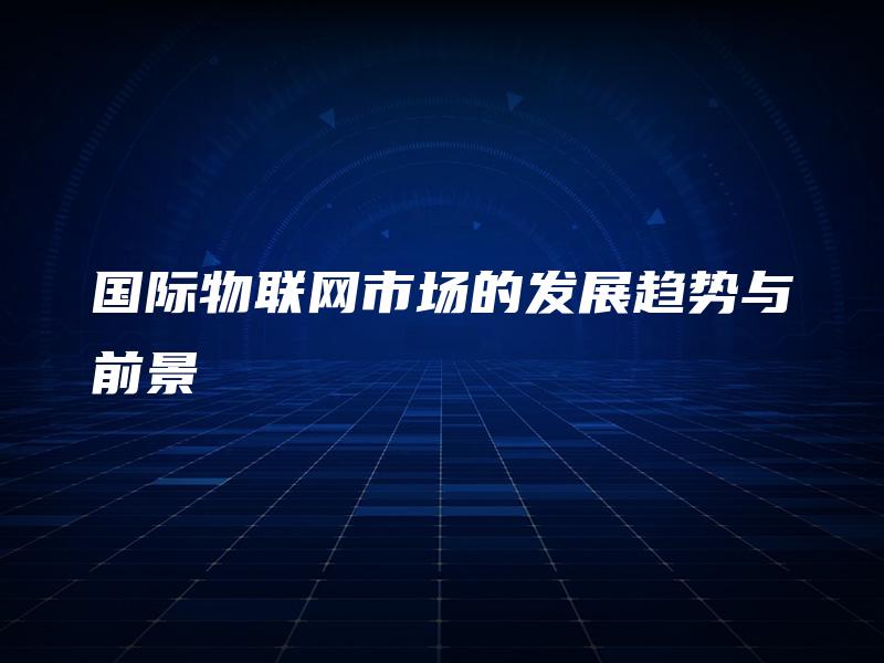 国际物联网市场的发展趋势与前景 国际物联网市场的发展趋势与前景