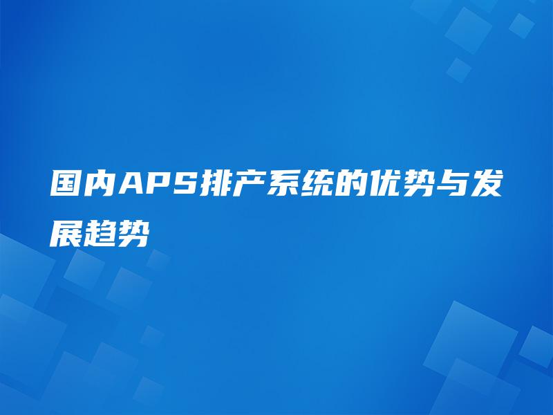 国内APS排产系统的优势与发展趋势 国内APS排产系统的优势与发展趋势