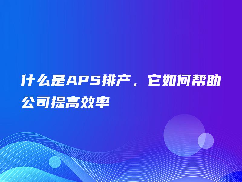什么是APS排产，它如何帮助公司提高效率