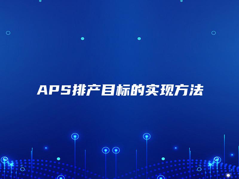 APS排产目标的实现方法 APS排产目标的实现方法